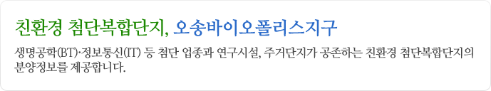 친환경 첨단복합단지, 오송바이오폴리스지구 생명공학(BT), 정보통신(IT)등 첨단 업종과 연구시설, 주거단지가 공존하는 친환경 첨단보합단지의 분양정보를 제공합니다.