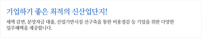 기업하기좋은 최적의 신산업단지! 세액 감면, 분양자금 대출, 산업기반시설 선구축을 통한 비용절감 등 기업을 위한 다양한 입주혜택을 제공합니다.