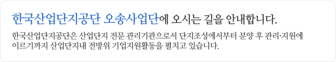 한국산업단지공단 오송사업단에 오시는 길을 안내합니다. 한국산업단지공단은 산업단지 전문 관리가관으로서 단지조성에서부터 분양 후 관리ㆍ지원에 이르기까지 산업단지내 전방위 기업지원활동을
펼치고 있습니다.